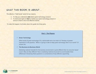 Understanding Your Green Technology Customer | i
What This Book is About…
This eBook or “Field Guide” exists for two reasons;
 To help you understand who selects green technology products
 To shed some light on how to market your green technology product or
service to them in the most effective manner.
To make this happen, I’ve broken down this guide into three parts;
Part I - The Players
 Green Technology
What exactly IS green technology? It’s a fashionable term, but what is it? Perhaps of greater
importance is the question, “What is it going to take to keep green technology alive in our world?” I’ll
answer this.
 The Business-to-Business World
Marketing material intended for the business environment is quite different than its consumer-based
cousin. Why are they different? How is marketing material structured to accommodate these
differences? Answering these questions is a cornerstone of truly effective copywriting.
 
