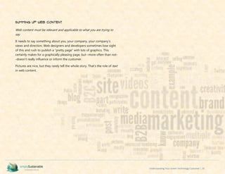Understanding Your Green Technology Customer | 35
Summing Up Web Content
Web content must be relevant and applicable to what you are trying to
say.
It needs to say something about you, your company, your company’s
views and direction. Web designers and developers sometimes lose sight
of this and rush to publish a “pretty page” with lots of graphics. This
certainly makes for a graphically pleasing page, but--more often than not-
-doesn’t really influence or inform the customer.
Pictures are nice, but they rarely tell the whole story. That’s the role of text
in web content.
 