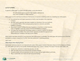 Understanding Your Green Technology Customer | 37
White Papers
In general, a white paper--as used in the B2B context--can be described as;
“An authoritative report or guide to help readers understand an
issue, solve a problem, or make a decision.”
White papers are the multi-faced workhorse of the business-to-business marketing world. As a marketing tool, white papers;
 Use selected facts and logical arguments to build a case favorable to the originating
company.
 Are often used to generate sales leads, establish an individual or firm as an authority
in a specialized field, or inform and persuade prospective customers, journalists,
analysts, or investors.
 May present research findings, list a set of questions or tips about a certain business
issue, or highlight a particular product or service provided by a company.
 Can argue that one particular technology, product or method is superior for solving a
specific business problem. This “point of view” approach provides the opportunity to
differentiate your company in the eyes of your readers.
White papers have been around for a very long time; their effectiveness is irrefutable. The white paper will continue to be a front line
participant in content, irrespective of current--and often ephemeral--marketing practices.
Here’s why…
White Papers Have Staying Power
Statistically, marketing material is not retained by the reader. White papers, however, have been shown to foil the statisticians. Simply
put, white papers get read by more people, and the information they contain is retained. The reason? The best white papers will:
 Contain rich, substantive content that educates, not sells
 Offer new ideas that prompt and provoke innovative thinking
 Forward a clearly communicated point of view on issues that are highly relevant and timely
 Rely on statistically sound data and well-researched findings
 