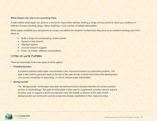 Understanding Your Green Technology Customer | 38
White Papers Can Serve as Launching Pads
A well-crafted white paper can serve as a source for many other vehicles, feeding a range of entry points to reach your audience in
different formats including; blogs, videos, briefings, or any number of related deliverables.
White papers establish your perspective on a topic and define the storyline. Furthermore, they serve as an excellent starting point from
which to;
 Build a range of accompanying content pieces
 Expand on key themes
 Highlight experts
 Uncover research nuggets
 Drive--or initiate--different conversations
Types of White Papers
There are essentially three main types of white papers:
 Problem/Solution
A problem/solution white paper recommends a new, improved solution to a persistent problem. This
type is best used to generate leads at the top of the sales funnel, to build mind share (the development
of consumer awareness or popularity), or inform and persuade stakeholders.
 Backgrounder
The "Backgrounder" white paper describes the technical and/or business benefits of a certain product,
service, or methodology. This type of white paper is best used to supplement a product launch, argue a
business case, or support a technical evaluation near the middle or bottom of the sales funnel.
Backgrounders are commonly used by companies already established in their respective areas.
 