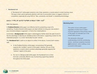 Understanding Your Green Technology Customer | 39
 Numbered List
A "Numbered List" white paper presents a set of tips, questions, or points about a certain business issue.
This type is best used to generate attention with new or provocative views, or suggest criticism of
competitors, especially by using FUD (or "fear, uncertainty, and doubt" in marketing terminology)
Which Type of White Paper is Right for You?
Well, that depends...
A Problem/Solution white paper is an effective tool for presenting a way to fix
something. Problem/Solution white papers are ideal vehicles to bring your new product--
your innovative design or approach--in front of an initial audience.
Conversely, a Backgrounder white paper is advantageous farther down the sales funnel. It
has the advantage of allowing for detailed product information--supporting content for the
interested prospect--in a more "technically focused" manner.
The Numbered List is useful as an adjunct to either of the above...it serves both masters
well;
 In the Problem/Solution white paper, incorporating FUD generally
supports the "problem" portion of the paper. Likewise, the use of tips,
questions, or points about a product advantage generally supports the
"solution" aspect of the piece.
 For use in a Backgrounder white paper, the Numbered List is a time-
honored, universally effective way of presenting supporting material
throughout the entire paper.
Marketing Note:
The author of your white paper--
regardless of which form it takes--
must be cognizant of the primary intent
of the paper; its intended use in the
overall sales process.
This demands a thorough
understanding of all the contributing
factors--technical, analytical, business
and emotional--when crafting a truly
successful white paper.
 
