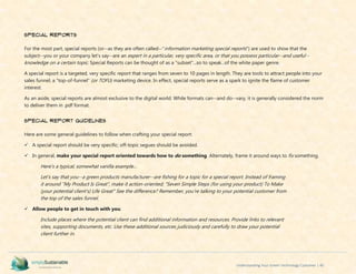 Understanding Your Green Technology Customer | 40
Special Reports
For the most part, special reports (or--as they are often called--"information marketing special reports") are used to show that the
subject--you or your company let's say--are an expert in a particular, very specific area, or that you possess particular--and useful--
knowledge on a certain topic. Special Reports can be thought of as a "subset"...so to speak...of the white paper genre.
A special report is a targeted, very specific report that ranges from seven to 10 pages in length. They are tools to attract people into your
sales funnel; a "top-of-funnel" (or TOFU) marketing device. In effect, special reports serve as a spark to ignite the flame of customer
interest.
As an aside, special reports are almost exclusive to the digital world. While formats can--and do--vary, it is generally considered the norm
to deliver them in .pdf format.
Special Report Guidelines
Here are some general guidelines to follow when crafting your special report:
 A special report should be very specific; off-topic segues should be avoided.
 In general, make your special report oriented towards how to do something. Alternately, frame it around ways to fix something.
Here's a typical, somewhat vanilla example...
Let's say that you--a green products manufacturer--are fishing for a topic for a special report. Instead of framing
it around "My Product Is Great", make it action-oriented; "Seven Simple Steps (for using your product) To Make
(your potential client's) Life Great" See the difference? Remember, you're talking to your potential customer from
the top of the sales funnel.
 Allow people to get in touch with you.
Include places where the potential client can find additional information and resources. Provide links to relevant
sites, supporting documents, etc. Use these additional sources judiciously and carefully to draw your potential
client further in.
 