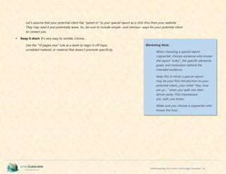 Understanding Your Green Technology Customer | 41
Let's assume that your potential client has "opted-in" to your special report as a click-thru from your website.
They may read it and potentially leave. So...be sure to include simple--and obvious--ways for your potential client
to contact you.
 Keep it short. It's very easy to ramble...I know...
Use the "10 pages max" rule as a leash to reign in off-topic,
unrelated material, or material that doesn't promote specificity.
Marketing Note:
When choosing a special report
copywriter, choose someone who knows
the report "rules"...the specific elements,
goals, and motivation behind the
intended audience.
Keep this in mind; a special report
may be your first introduction to your
potential client...your initial "Hey, how
are ya...." when you walk into their
dinner party. First impressions
are...well...you know...
Make sure you choose a copywriter who
knows the host...
 