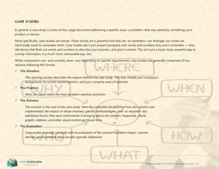 Understanding Your Green Technology Customer | 42
Case Studies
In general, a case study is a two-to-four page document addressing a specific issue--a problem--that was solved by something; your
product or service.
More specifically, case studies are stories. These stories are a powerful tool that we--as marketers--can leverage; our minds are
intrinsically wired to remember them. Case studies don’t just present prospects with words and numbers they won’t remember — they
tell stories that flesh out words and numbers to describe your business, and give it context. This isn’t just a much more powerful way to
convey information, it a much more memorable way, too.
While composition can--and certainly does--vary depending on specific requirements, case studies are generally comprised of four
sections following this format:
 The Situation
This opening section describes the reasons behind the case study. This may include your company's
background, its current market position, and your company area of expertise.
 The Problem
Here, the paper states the main problem needing resolution.
 The Solution
The solution is the core of the case study. Here lies a detailed discussion of how the solution was
implemented, the impact on those involved, specific methodologies, and--as required--any
additional factors that were instrumental in bringing about the solution. Frequently, charts,
graphs, sidebars, and other visual content are found here.
 The Evaluation
Case studies normally conclude with an evaluation of the solution's positive impact. Lessons
learned, and successive steps are also typically addressed.
 