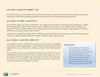 Understanding Your Green Technology Customer | 43
How Does a Case Study Benefit You?
In the B2B marketing world, case studies rank second only to white papers in advancing the benefits of your product or service. As an
aside, they are read almost exclusively by executives and other top brass in the business decision-making process.
Why Would You Need a Case Study?
Much like white papers, case studies are beneficial to your company for several reasons. A case study serves to elevate your company
profile following product release. It also positions you as a credible solutions provider...it is an excellent medium to highlight your
expertise and industry-specific knowledge. A less obvious benefit of the case study is that it initiates media attention by showing the
world how your product provided a superior solution.
Case studies are wonderful for building product confidence through the "satisfied customer endorsement" vehicle. As case studies are
centered on a specific problem/solution, the "customer satisfaction" aspect holds great value.
What makes a Case Study effective?
Case studies are "soft-sell" documents. The primary purpose of the paper is to highlight
your product in the best possible light...but gently. The best written case studies catch the
reader's attention--your potential client--without resorting to "market-speak" and sales
pitches.
To be successful, the case study must be built entirely around your argument. It must be
created with strict attention to how the solution resolved one very specific issue. This is
an essential--and often overlooked--aspect of this type of document. Case studies that
try to do too much...that propose to "solve every problem for everyone"...simply aren't
read or taken seriously. No one believes such claims.
Marketing Note:
As copywriters, we must be able to
filter out extraneous material and
concentrate on the problem presented
in the case study. Then, we must
articulate the solution in such a way
that the intent of the document is
met...to bring attention to your
product, and to further your product's
benefits and advantages in their eyes.
 