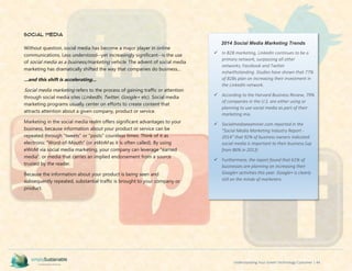 Understanding Your Green Technology Customer | 44
Social Media
Without question, social media has become a major player in online
communications. Less understood--yet increasingly significant--is the use
of social media as a business/marketing vehicle. The advent of social media
marketing has dramatically shifted the way that companies do business...
...and this shift is accelerating...
Social media marketing refers to the process of gaining traffic or attention
through social media sites (LinkedIn, Twitter, Google+ etc). Social media
marketing programs usually center on efforts to create content that
attracts attention about a given company, product or service.
Marketing in the social media realm offers significant advantages to your
business, because information about your product or service can be
repeated through "tweets" or "posts" countless times. Think of it as
electronic "Word-of-Mouth" (or eWoM as it is often called). By using
eWoM via social media marketing, your company can leverage "earned
media", or media that carries an implied endorsement from a source
trusted by the reader.
Because the information about your product is being seen and
subsequently repeated, substantial traffic is brought to your company or
product.
2014 Social Media Marketing Trends
 In B2B marketing, LinkedIn continues to be a
primary network, surpassing all other
networks; Facebook and Twitter
notwithstanding. Studies have shown that 77%
of B2Bs plan on increasing their investment in
the LinkedIn network.
 According to the Harvard Business Review, 79%
of companies in the U.S. are either using or
planning to use social media as part of their
marketing mix.
 Socialmediaexaminer.com reported in the
"Social Media Marketing Industry Report -
2014" that 92% of business owners indicated
social media is important to their business (up
from 86% in 2013)
 Furthermore, the report found that 61% of
businesses are planning on increasing their
Google+ activities this year. Google+ is clearly
still on the minds of marketers.
 