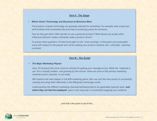 Understanding Your Green Technology Customer | ii
…and that’s the point to all of this…
Part II - The Stage
 Where Green Technology and Business-to-Business Meet
The products of green technology are generally attached to something. For example; solar arrays and
wind turbines exist somewhere because they’re producing power for someone.
How do they get there? Who decides to use a particular product? What factors are at play when
influencers/decision makers ultimately make a product choice?
To answer these questions, I’ll shed some light on the “inner workings” of the green and sustainable
arena with respect to the people who will be reading your product material, and--ultimately--selecting
a product.
Ideally yours…
Part III - The Script
 The Major Marketing Players
Here, I’ll introduce the more common vehicles for getting your message across. While the “materials in
use” list is virtually endless--and growing by the minute--these are some of the primary marketing
materials and/or channels in use today.
We’ll explore the main players in the B2B marketing game, their use, and the main points to successfully
creating and using them effectively in the B2B/green technology world.
Understanding the different marketing channels/vehicles/products (as applicable) typically used--and
where they can best be employed--goes a very long way in successfully engaging your audience.
 