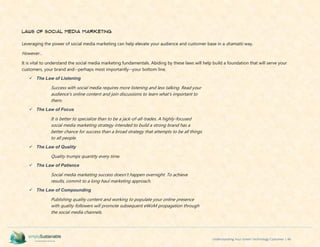 Understanding Your Green Technology Customer | 46
Laws of Social Media Marketing
Leveraging the power of social media marketing can help elevate your audience and customer base in a dramatic way.
However...
It is vital to understand the social media marketing fundamentals. Abiding by these laws will help build a foundation that will serve your
customers, your brand and--perhaps most importantly--your bottom line.
 The Law of Listening
Success with social media requires more listening and less talking. Read your
audience's online content and join discussions to learn what's important to
them.
 The Law of Focus
It is better to specialize than to be a jack-of-all-trades. A highly-focused
social media marketing strategy intended to build a strong brand has a
better chance for success than a broad strategy that attempts to be all things
to all people.
 The Law of Quality
Quality trumps quantity every time.
 The Law of Patience
Social media marketing success doesn't happen overnight. To achieve
results, commit to a long haul marketing approach.
 The Law of Compounding
Publishing quality content and working to populate your online presence
with quality followers will promote subsequent eWoM propagation through
the social media channels.
 
