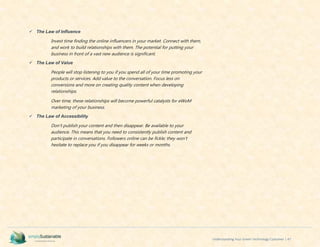 Understanding Your Green Technology Customer | 47
 The Law of Influence
Invest time finding the online influencers in your market. Connect with them,
and work to build relationships with them. The potential for putting your
business in front of a vast new audience is significant.
 The Law of Value
People will stop listening to you if you spend all of your time promoting your
products or services. Add value to the conversation. Focus less on
conversions and more on creating quality content when developing
relationships.
Over time, these relationships will become powerful catalysts for eWoM
marketing of your business.
 The Law of Accessibility
Don't publish your content and then disappear. Be available to your
audience. This means that you need to consistently publish content and
participate in conversations. Followers online can be fickle; they won't
hesitate to replace you if you disappear for weeks or months.
 