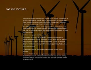 Understanding Your Green Technology Customer | 48
the big picture…
The products of green technology may prove to be the greatest achievements of
our time. Their collective use may save our world from many ills--perhaps even
thwart extinction by our own hands. Nevertheless, there are many challenges
ahead for green technology; the path is fragile indeed.
One of the greatest obstacles is convincing people that green technology has
value. Irrespective of the benefits that green and sustainable technologies may
offer, they are of little use if people don’t grasp their true potential and put them
to widespread use.
For this to occur, people must be educated.
As marketers, we stand on the forefront of something wonderful. We are
uniquely positioned to educate; to persuade the very people who can leverage
green technology in making the world a better place. Through our work, we
speak to these decision-makers; a responsibility not to be taken lightly. If our
efforts are successful, people will come to understand the viability of this brave
new sustainable world.
To persuade; to educate them however, we must speak to them in their
language.
I hope this Field Guide gives you a glimpse of your potential reader; a sense of
the challenges, mindset, and motivation behind their buying decision. It is my
sincere wish that you find your own voice in their language, and speak to them
on behalf of us all.
 
