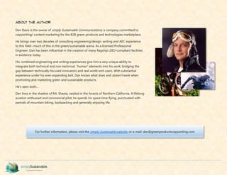 about the author
Dan Davis is the owner of simply Sustainable Communications; a company committed to
copywriting/ content marketing for the B2B green products and technologies marketplace.
He brings over two decades of consulting engineering/design, writing and AEC experience
to this field--much of this in the green/sustainable arena. As a licensed Professional
Engineer, Dan has been influential in the creation of many flagship LEED-compliant facilities
in existence today.
His combined engineering and writing experiences give him a very unique ability to
integrate both technical and non-technical, “human” elements into his work; bridging the
gap between technically-focused innovators and real world end-users. With substantial
experience under his ever-expanding belt, Dan knows what does and doesn't work when
promoting and marketing green and sustainable products.
He's seen both…
Dan lives in the shadow of Mt. Shasta; nestled in the forests of Northern California. A lifelong
aviation enthusiast and commercial pilot, he spends his spare time flying, punctuated with
periods of mountain biking, backpacking and generally enjoying life.
For further information, please visit the simply Sustainable website, or e-mail: dan@greenproductscopywriting.com
 