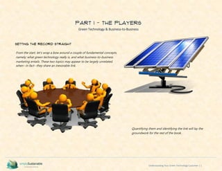 Understanding Your Green Technology Customer | 1
PART I - The Players
Green Technology & Business-to-Business
Setting the Record Straight
From the start, let’s wrap a bow around a couple of fundamental concepts,
namely; what green technology really is, and what business-to-business
marketing entails. These two topics may appear to be largely unrelated,
when--in fact--they share an inexorable link.
Quantifying them and identifying the link will lay the
groundwork for the rest of the book.
 