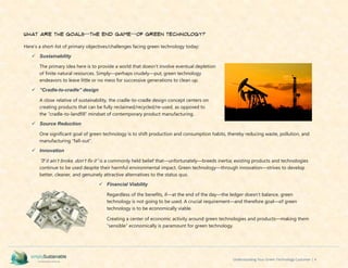 Understanding Your Green Technology Customer | 4
What are the Goals--The End Game--of Green Technology?
Here’s a short-list of primary objectives/challenges facing green technology today:
 Sustainability
The primary idea here is to provide a world that doesn’t involve eventual depletion
of finite natural resources. Simply—perhaps crudely—put, green technology
endeavors to leave little or no mess for successive generations to clean up.
 ”Cradle-to-cradle” design
A close relative of sustainability, the cradle-to-cradle design concept centers on
creating products that can be fully reclaimed/recycled/re-used, as opposed to
the “cradle-to-landfill” mindset of contemporary product manufacturing.
 Source Reduction
One significant goal of green technology is to shift production and consumption habits, thereby reducing waste, pollution, and
manufacturing “fall-out”.
 Innovation
“If it ain’t broke, don’t fix it” is a commonly held belief that—unfortunately—breeds inertia; existing products and technologies
continue to be used despite their harmful environmental impact. Green technology—through innovation—strives to develop
better, cleaner, and genuinely attractive alternatives to the status quo.
 Financial Viability
Regardless of the benefits, if—at the end of the day—the ledger doesn’t balance, green
technology is not going to be used. A crucial requirement—and therefore goal—of green
technology is to be economically viable.
Creating a center of economic activity around green technologies and products—making them
“sensible” economically is paramount for green technology.
 
