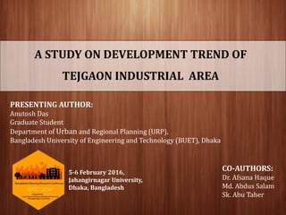 A STUDY ON DEVELOPMENT TREND OF
TEJGAON INDUSTRIAL AREA
PRESENTING AUTHOR:
Anutosh Das
Graduate Student
Department of Urban and Regional Planning (URP),
Bangladesh University of Engineering and Technology (BUET), Dhaka
CO-AUTHORS:
Dr. Afsana Haque
Md. Abdus Salam
Sk. Abu Taher
5-6 February 2016,
Jahangirnagar University,
Dhaka, Bangladesh
 