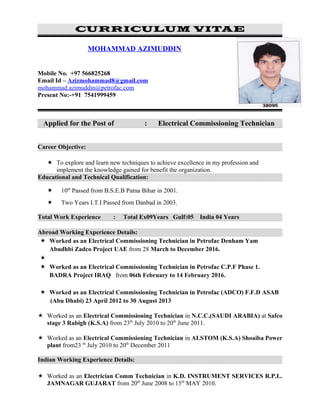 CURRICULUM VITAE
MOHAMMAD AZIMUDDIN
Mobile No. +97 566825268
Email Id – Azizmohammad8@gmail.com
mohammad.azimuddin@petrofac.com
Present No:-+91 7541999459
Applied for the Post of : Electrical Commissioning Technician
Career Objective:
 To explore and learn new techniques to achieve excellence in my profession and
implement the knowledge gained for benefit the organization.
Educational and Technical Qualification:
 10th
Passed from B.S.E.B Patna Bihar in 2001.
 Two Years I.T.I Passed from Danbad in 2003.
Total Work Experience : Total Ex09Years Gulf:05 India 04 Years
Abroad Working Experience Details:
 Worked as an Electrical Commissioning Technician in Petrofac Denham Yam
Abudhbi Zadco Project UAE from 28 March to December 2016.

 Worked as an Electrical Commissioning Technician in Petrofac C.P.F Phase 1.
BADRA Project IRAQ from 06th February to 14 February 2016.
 Worked as an Electrical Commissioning Technician in Petrofac (ADCO) F.F.D ASAB
(Abu Dhabi) 23 April 2012 to 30 August 2013
 Worked as an Electrical Commissioning Technician in N.C.C.(SAUDI ARABIA) at Safco
stage 3 Rabigh (K.S.A) from 23th
July 2010 to 20th
June 2011.
 Worked as an Electrical Commissioning Technician in ALSTOM (K.S.A) Shoaiba Power
plant from23 th
July 2010 to 20th
December 2011
Indian Working Experience Details:
 Worked as an Electrician Comm Technician in K.D. INSTRUMENT SERVICES R.P.L.
JAMNAGAR GUJARAT from 20th
June 2008 to 15th
MAY 2010.
 