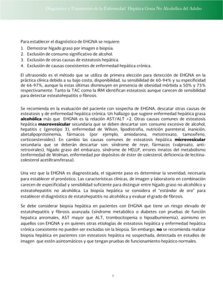 Diagnóstico y Tratamiento de la Enfermedad Hepática Grasa No Alcohólica del Adulto
6
Para establecer el diagnóstico de EHGNA se requiere:
1. Demostrar hígado graso por imagen o biopsia.
2. Exclusión de consumo significativo de alcohol.
3. Exclusión de otras causas de esteatosis hepática.
4. Exclusión de causas coexistentes de enfermedad hepática crónica.
El ultrasonido es el método que se utiliza de primera elección para detección de EHGNA en la
práctica clínica debido a su bajo costo, disponibilidad, su sensibilidad de 60-94% y su especificidad
de 66-97%, aunque la estas últimas disminuyen en presencia de obesidad mórbida a 50% y 75%
respectivamente. Tanto la TAC como la IRM identifican esteatosis aunque carecen de sensibilidad
para detectar esteatohepatitis o fibrosis.
Se recomienda en la evaluación del paciente con sospecha de EHGNA, descatar otras causas de
esteatosis y de enfermedad hepática crónica. Un hallazgo que sugiere enfermedad hepática grasa
alcohólica más que EHGNA es la relación AST/ALT >2. Otras causas comunes de esteatosis
hepática macrovesicular secundaria que se deben descartar son: consumo excesivo de alcohol,
hepatitis c (genotipo 3), enfermedad de Wilson, lipodistrofia, nutrición parenteral, inanición,
abetalipoproteinemia, fármacos (por ejemplo, amiodarona, metotrexato, tamoxifeno,
corticoesteroides). En cambio las causas comunes de esteatosis hepática microvesicular
secundaria que se deberán descartar son: síndrome de reye, fármacos (valproato, anti-
retrovirales), hígado graso del embarazo, síndrome de HELLP, errores innatos del metabolismo
(enfermedad de Wolman, enfermedad por depósitos de éster de colesterol, deficiencia de lecitina-
colesterol acetiltransferasa).
Una vez que la EHGNA es diagnosticada, el siguiente paso es determinar la severidad, necesaria
para establecer el pronóstico. Las características clínicas, de imagen y laboratorio en combinación
carecen de especificidad y sensibilidad suficiente para distinguir entre hígado graso no alcohólico y
esteatohepatitis no alcohólica. La biopsia hepática se considera el “estándar de oro” para
establecer el diagnóstico de estatohepatitis no alcohólica y evaluar el grado de fibrosis.
Se debe considerar biopsia hepática en pacientes con EHGNA que tiene un riesgo elevado de
estatohepatitis y fibrosis avanzada (síndrome metabólico o diabetes con pruebas de función
hepatica anromales, AST mayor que ALT, trombocitopenia o hipoalbuminemia), asimismo en
aquellos con EHGNA y en quienes otras etiologías de esteatosis hepática y enfermedad hepática
crónica coexistente no pueden ser excluidas sin la biopsia. Sin embargo, no se recomienda realizar
biopsia hepática en pacientes con esteatosis hepática no sospechada, detectada en estudios de
imagen que estén asintomáticos y que tengan pruebas de funcionamiento hepático normales.
 