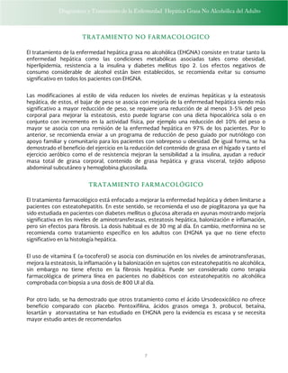 Diagnóstico y Tratamiento de la Enfermedad Hepática Grasa No Alcohólica del Adulto
7
TRATAMIENTO NO FARMACOLOGICO
El tratamiento de la enfermedad hepática grasa no alcohólica (EHGNA) consiste en tratar tanto la
enfermedad hepática como las condiciones metabólicas asociadas tales como obesidad,
hiperlipidemia, resistencia a la insulina y diabetes mellitus tipo 2. Los efectos negativos de
consumo considerable de alcohol están bien establecidos, se recomienda evitar su consumo
significativo en todos los pacientes con EHGNA.
Las modificaciones al estilo de vida reducen los niveles de enzimas hepáticas y la esteatosis
hepática, de estos, el bajar de peso se asocia con mejoría de la enfermedad hepática siendo más
significativo a mayor reducción de peso, se requiere una reducción de al menos 3-5% del peso
corporal para mejorar la esteatosis, esto puede lograrse con una dieta hipocalórica sola o en
conjunto con incremento en la actividad física, por ejemplo una reducción del 10% del peso o
mayor se asocia con una remisión de la enfermedad hepática en 97% de los pacientes. Por lo
anterior, se recomienda enviar a un programa de reducción de peso guiado por nutriólogo con
apoyo familiar y comunitario para los pacientes con sobrepeso u obesidad. De igual forma, se ha
demostrado el beneficio del ejercicio en la reducción del contenido de grasa en el hígado y tanto el
ejercicio aeróbico como el de resistencia mejoran la sensibilidad a la insulina, ayudan a reducir
masa total de grasa corporal, contenido de grasa hepática y grasa visceral, tejido adiposo
abdominal subcutáneo y hemoglobina glucosilada.
TRATAMIENTO FARMACOLÓGICO
El tratamiento farmacológico está enfocado a mejorar la enfermedad hepática y deben limitarse a
pacientes con esteatohepatitis. En este sentido, se recomienda el uso de pioglitazona ya que ha
sido estudiada en pacientes con diabetes mellitus o glucosa alterada en ayunas mostrando mejoría
significativa en los niveles de aminotransferasas, esteatosis hepática, balonización e inflamación,
pero sin efectos para fibrosis. La dosis habitual es de 30 mg al día. En cambio, metformina no se
recomienda como tratamiento específico en los adultos con EHGNA ya que no tiene efecto
significativo en la histología hepática.
El uso de vitamina E (α-tocoferol) se asocia con disminución en los niveles de aminotransferasas,
mejora la esteatosis, la inflamación y la balonización en sujetos con esteatohepatitis no alcohólica,
sin embargo no tiene efecto en la fibrosis hepática. Puede ser considerado como terapia
farmacológica de primera línea en pacientes no diabéticos con esteatohepatitis no alcohólica
comprobada con biopsia a una dosis de 800 UI al día.
Por otro lado, se ha demostrado que otros tratamiento como el ácido Ursodeoxicólico no ofrece
beneficio comparado con placebo. Pentoxifilina, ácidos grasos omega 3, probucol, betaína,
losartán y atorvastatina se han estudiado en EHGNA pero la evidencia es escasa y se necesita
mayor estudio antes de recomendarlos
 
