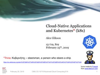 Cloud-Native Applications
and Kubernetes* (k8s)
Alex Glikson
15-719, S19
February 25th, 2019
CMU CS 15719 Advanced Cloud Computing S19 1
*Trivia: Κυβερνήτης – steersman, a person who steers a ship
https://en.wiktionary.org/wiki/%CE%BA%CF%85%CE%B2%CE%B5%CF%81%CE%BD%CE%AE%CF%84%CE%B7%CF%82
Icons made by Freepik
from www.flaticon.com
February 25, 2019
 