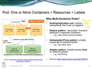 February 25, 2019
Pod: One or More Containers + Resources + Labels
Why Multi-Container Pods?
• Scaling/replication unit: runtime
components that must run together
• Sidecar pattern: “secondary” functions
deployed in separate containers
– e.g., web content synchronization
• Ambassador/Proxy pattern: simplify
access to an external system
– e.g., key-value store
• Adapter pattern: simplify access from
an external system
– e.g., monitoring
• Source: https://www.usenix.org/node/196347
13
Source: https://www.slideshare.net/ssuser6bb12d/kubernetes-
introduction-71846110
Containers in a Pod often share (some) namespaces
Labels
app: myApp
Horse +
saddle
CMU CS 15719 Advanced Cloud Computing S19
 