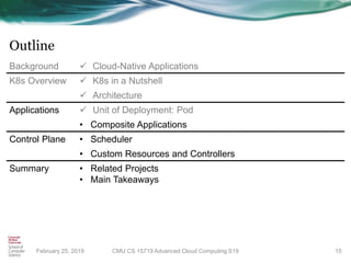 Outline
February 25, 2019 15
Background ✓ Cloud-Native Applications
K8s Overview ✓ K8s in a Nutshell
✓ Architecture
Applications ✓ Unit of Deployment: Pod
• Composite Applications
Control Plane • Scheduler
• Custom Resources and Controllers
Summary • Related Projects
• Main Takeaways
CMU CS 15719 Advanced Cloud Computing S19
 