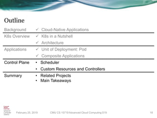 Outline
February 25, 2019 18
Background ✓ Cloud-Native Applications
K8s Overview ✓ K8s in a Nutshell
✓ Architecture
Applications ✓ Unit of Deployment: Pod
✓ Composite Applications
Control Plane • Scheduler
• Custom Resources and Controllers
Summary • Related Projects
• Main Takeaways
CMU CS 15719 Advanced Cloud Computing S19
 
