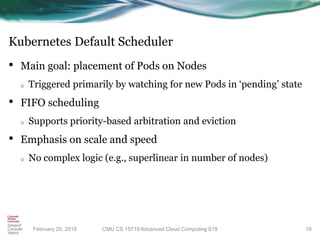 Kubernetes Default Scheduler
• Main goal: placement of Pods on Nodes
o Triggered primarily by watching for new Pods in ‘pending’ state
• FIFO scheduling
o Supports priority-based arbitration and eviction
• Emphasis on scale and speed
o No complex logic (e.g., superlinear in number of nodes)
19CMU CS 15719 Advanced Cloud Computing S19February 25, 2019
 