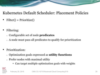 Kubernetes Default Scheduler: Placement Policies
• Filter() + Prioritize()
• Filtering:
o Configurable set of node predicates
o A node must pass all predicates to qualify for prioritization
• Prioritization:
o Optimization goals expressed as utility functions
o Prefer nodes with maximal utility
• Can target multiple optimization goals with weights
20CMU CS 15719 Advanced Cloud Computing S19February 25, 2019
 