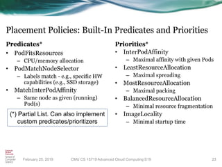Placement Policies: Built-In Predicates and Priorities
Predicates*
• PodFitsResources
– CPU/memory allocation
• PodMatchNodeSelector
– Labels match - e.g., specific HW
capabilities (e.g., SSD storage)
• MatchInterPodAffinity
– Same node as given (running)
Pod(s)
Priorities*
• InterPodAffinity
– Maximal affinity with given Pods
• LeastResourceAllocation
– Maximal spreading
• MostResourceAllocation
– Maximal packing
• BalancedResourceAllocation
– Minimal resource fragmentation
• ImageLocality
– Minimal startup time
23
(*) Partial List. Can also implement
custom predicates/prioritizers
CMU CS 15719 Advanced Cloud Computing S19February 25, 2019
 