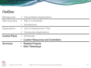 Outline
February 25, 2019 27
Background ✓ Cloud-Native Applications
K8s Overview ✓ K8s in a Nutshell
✓ Architecture
Applications ✓ Unit of Deployment: Pod
✓ Composite Applications
Control Plane ✓ Scheduler
• Custom Resources and Controllers
Summary • Related Projects
• Main Takeaways
CMU CS 15719 Advanced Cloud Computing S19
 