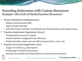 Extending Kubernetes with Custom Resources
Example: Life Cycle of NuclioFunction Resources*
• Cluster initialization [Administrator]
o Register NuclioFunction CRD
o Deploy Nuclio Controller
o Subscribe Nuclio Controller to notifications for NuclioFunction (and related) events
• Function deployment [Application Owner]
o NuclioFunction resource is created
o Nuclio Controller is triggered by the API server
o Nuclio Controller creates necessary K8s resources (Pods, routes, etc)
• Function invocation [Application User]
o Trigger is invoked (e.g., http request)
o Scaling logic is invoked (if necessary)
o Payload is forwarded to the Pod selected to run the function invocation
29CMU CS 15719 Advanced Cloud Computing S19February 25, 2019 * Conceptual worfklow
 
