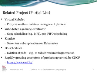 Related Project (Partial List)
• Virtual Kubelet
o Proxy to another container management platform
• kube-batch aka kube-arbitrator
o Gang scheduling (e.g., MPI), non-FIFO scheduling
• Knative
o Serverless web applications on Kubernetes
• De-scheduler
o Eviction of pods – e.g., to reduce resource fragmentation
• Rapidly growing ecosystem of projects governed by CNCF
o https://www.cncf.io/
31CMU CS 15719 Advanced Cloud Computing S19February 25, 2019
 