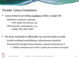 Trends: Linux Containers
• Linux features providing isolation within a single OS:
o Hardware resources: cgroups
• CPU, RAM, I/O devices, etc
o OS resources: namespaces, e.g.:
• USER, PID, NET, MNT
• De-facto standard to efficiently run services/jobs at scale
o Enable workload consolidation, infrastructure elasticity
o Pioneered by Google (Linux features, massive internal use*)
• 2 billion containers per week! (>3000 per second on average)
34CMU CS 15719 Advanced Cloud Computing S19February 25, 2019
 
