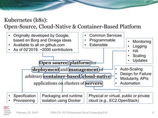 Kubernetes (k8s):
Open-Source, Cloud-Native & Container-Based Platform
Open source platform for
deployment and management of
arbitrary container-based, cloud-native
applications on clusters of servers
9
• Originally developed by Google,
based on Borg and Omega ideas
• Available to all on github.com
• As of 02’2019: ~2000 contributors
• Common Services
• Programmable
• Extensible
Physical or virtual, public or private
cloud (e.g., EC2,OpenStack)
• Specification
• Provisioning
• Monitoring
• Logging
• HA
• Scaling
• Updates
CMU CS 15719 Advanced Cloud Computing S19February 25, 2019
Packaging and runtime
isolation using Docker
• Auto-Scaling
• Design for Failure
• Modularity, APIs
• Automation
 