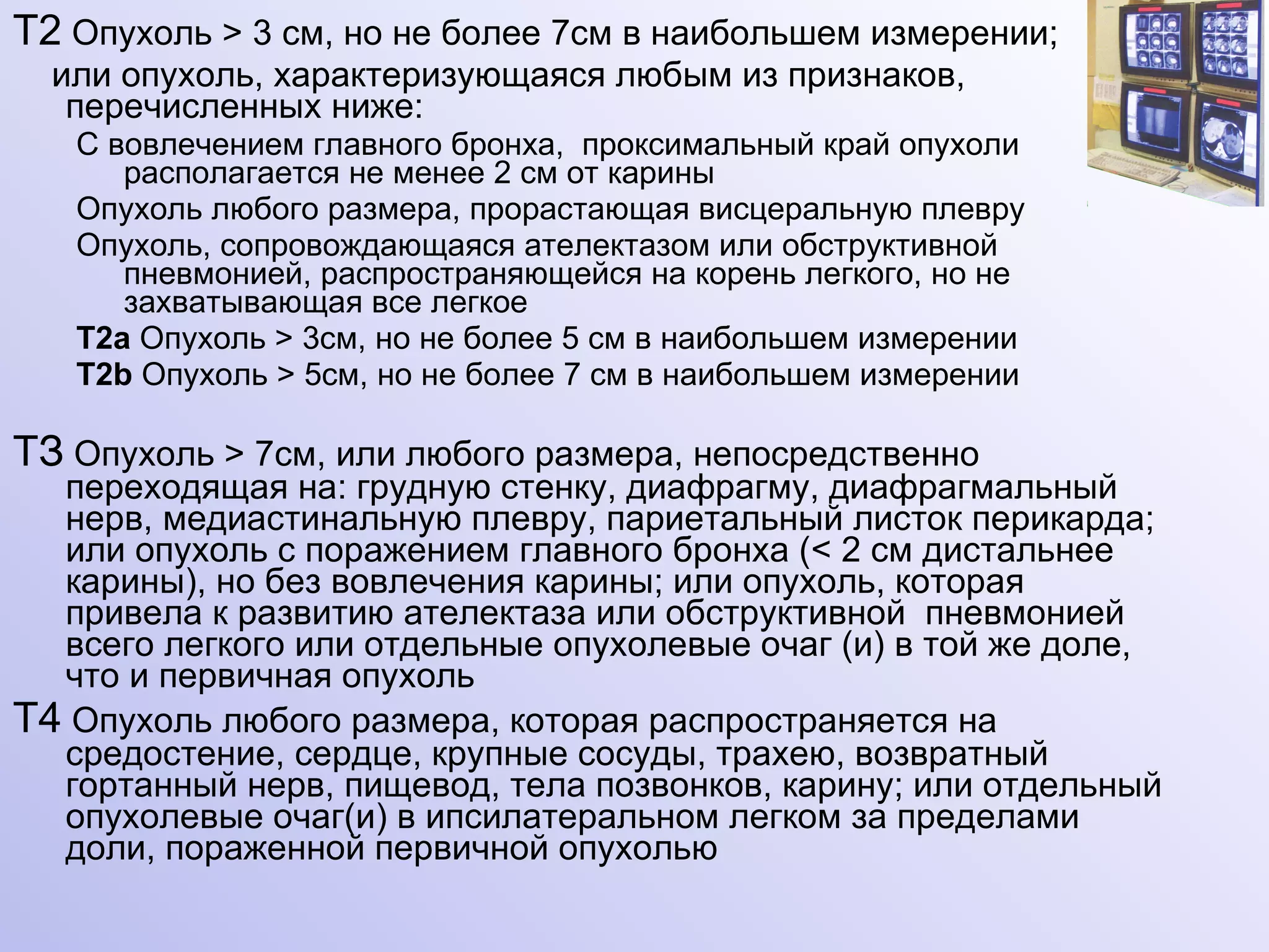 Т2  Опухоль  >  3 см, но не более 7см в наибольшем измерении; или опухоль, характеризующаяся любым из признаков, перечисленных ниже: С вовлечением главного бронха,  проксимальный край опухоли располагается не менее 2 см от карины  Опухоль любого размера, прорастающая висцеральную плевру Опухоль, сопровождающаяся ателектазом или обструктивной пневмонией, распространяющейся на корень легкого, но не захватывающая все легкое Т2а  Опухоль  >  3см, но не более 5 см в наибольшем измерении Т2 b  Опухоль  >  5см, но не более 7 см в наибольшем измерении ТЗ  Опухоль  >  7см, или любого размера, непосредственно переходящая на: грудную стенку, диафрагму, диафрагмальный нерв, медиастинальную плевру, париетальный листок перикарда; или опухоль с поражением главного бронха ( <  2 см дистальнее карины), но без вовлечения карины; или опухоль, которая привела к развитию ателектаза или обструктивной  пневмонией всего легкого или отдельные опухолевые очаг (и) в той же доле, что и первичная опухоль Т4  Опухоль любого размера, которая распространяется на средостение, сердце, крупные сосуды, трахею, возвратный гортанный нерв, пищевод, тела позвонков, карину; или отдельный опухолевые очаг(и) в ипсилатеральном легком за пределами доли, пораженной первичной опухолью 