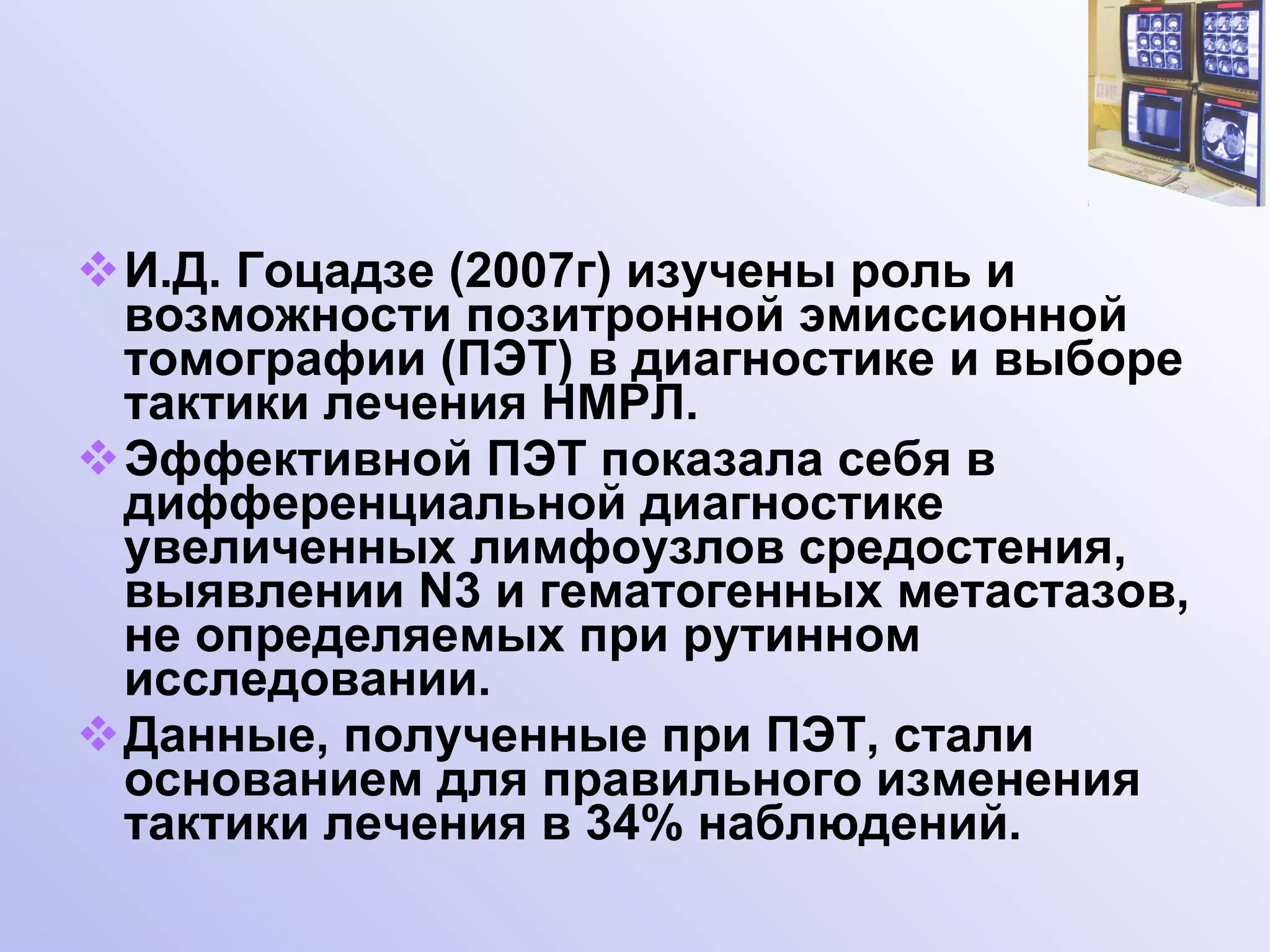 И.Д. Гоцадзе (2007г) изучены роль и возможности позитронной эмиссионной томографии (ПЭТ) в диагностике и выборе тактики лечения НМРЛ. Эффективной ПЭТ показала себя в дифференциальной диагностике увеличенных лимфоузлов средостения, выявлении  N 3 и гематогенных метастазов, не определяемых при рутинном исследовании.  Данные, полученные при ПЭТ, стали основанием для правильного изменения тактики лечения в 34% наблюдений. 