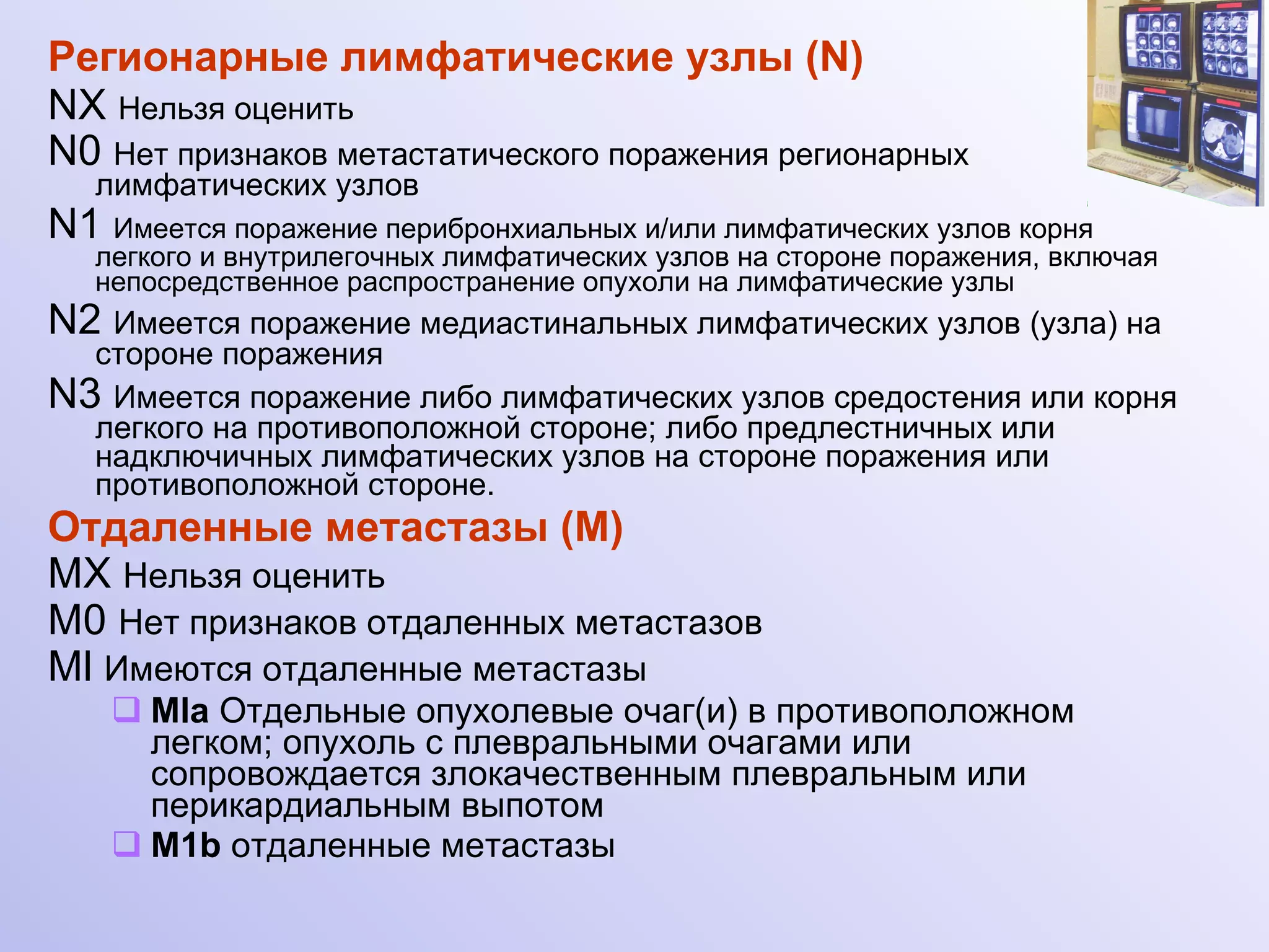 Регионарные лимфатические узлы (N)  NX   Нельзя оценить   N0   Нет признаков метастатического поражения регионарных лимфатических узлов  N1   Имеется поражение перибронхиальных и/или лимфатических узлов корня легкого и внутрилегочных лимфатических узлов на стороне поражения, включая непосредственное распространение опухоли на лимфатические узлы N2   Имеется поражение медиастинальных лимфатических узлов (узла) на стороне поражения N 3   Имеется поражение либо лимфатических узлов средостения или корня легкого на противоположной стороне; либо предлестничных или надключичных лимфатических узлов на стороне поражения или противоположной стороне. Отдаленные метастазы (М)  MX   Нельзя оценить М0   Нет признаков отдаленных метастазов Ml   Имеются отдаленные метастазы Ml а  Отдельные опухолевые очаг(и) в противоположном легком; опухоль с плевральными очагами или сопровождается злокачественным плевральным или перикардиальным выпотом  M1b  отдаленные метастазы 
