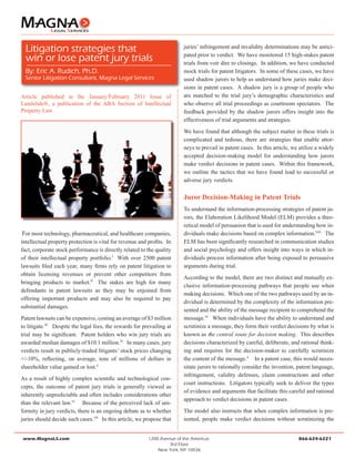 Article published in the January/February 2011 Issue of
Landslide®, a publication of the ABA Section of Intellectual
Property Law	
For most technology, pharmaceutical, and healthcare companies,
intellectual property protection is vital for revenue and profits. In
fact, corporate stock performance is directly related to the quality
of their intellectual property portfolio.i
With over 2500 patent
lawsuits filed each year, many firms rely on patent litigation to
obtain licensing revenues or prevent other competitors from
bringing products to market.ii
The stakes are high for many
defendants in patent lawsuits as they may be enjoined from
offering important products and may also be required to pay
substantial damages.
Patent lawsuits can be expensive, costing an average of $3 million
to litigate.iii
Despite the legal fees, the rewards for prevailing at
trial may be significant. Patent holders who win jury trials are
awarded median damages of $10.1 million.iv
In many cases, jury
verdicts result in publicly-traded litigants’ stock prices changing
+/-10%, reflecting, on average, tens of millions of dollars in
shareholder value gained or lost.v
As a result of highly complex scientific and technological con-
cepts, the outcome of patent jury trials is generally viewed as
inherently unpredictable and often includes considerations other
than the relevant law.vi
Because of the perceived lack of uni-
formity in jury verdicts, there is an ongoing debate as to whether
juries should decide such cases.vii
In this article, we propose that
juries’ infringement and invalidity determinations may be antici-
pated prior to verdict. We have monitored 15 high-stakes patent
trials from voir dire to closings. In addition, we have conducted
mock trials for patent litigators. In some of these cases, we have
used shadow jurors to help us understand how juries make deci-
sions in patent cases. A shadow jury is a group of people who
are matched to the trial jury’s demographic characteristics and
who observe all trial proceedings as courtroom spectators. The
feedback provided by the shadow jurors offers insight into the
effectiveness of trial arguments and strategies.
We have found that although the subject matter in these trials is
complicated and tedious, there are strategies that enable attor-
neys to prevail in patent cases. In this article, we utilize a widely
accepted decision-making model for understanding how jurors
make verdict decisions in patent cases. Within this framework,
we outline the tactics that we have found lead to successful or
adverse jury verdicts.
Juror Decision-Making in Patent Trials
To understand the information-processing strategies of patent ju-
rors, the Elaboration Likelihood Model (ELM) provides a theo-
retical model of persuasion that is used for understanding how in-
dividuals make decisions based on complex information.viii
The
ELM has been significantly researched in communication studies
and social psychology and offers insight into ways in which in-
dividuals process information after being exposed to persuasive
arguments during trial.
According to the model, there are two distinct and mutually ex-
clusive information-processing pathways that people use when
making decisions. Which one of the two pathways used by an in-
dividual is determined by the complexity of the information pre-
sented and the ability of the message recipient to comprehend the
message.xi
When individuals have the ability to understand and
scrutinize a message, they form their verdict decisions by what is
known as the central route for decision making. This describes
decisions characterized by careful, deliberate, and rational think-
ing and requires for the decision-maker to carefully scrutinize
the content of the message.x
In a patent case, this would neces-
sitate jurors to rationally consider the invention, patent language,
infringement, validity defenses, claim constructions and other
court instructions. Litigators typically seek to deliver the types
of evidence and arguments that facilitate this careful and rational
approach to verdict decisions in patent cases.
The model also instructs that when complex information is pre-
sented, people make verdict decisions without scrutinizing the
www.MagnaLS.com				 1200 Avenue of the Americas					 866-624-6221
3rd Floor
New York, NY 10036
Litigation strategies that
win or lose patent jury trials
By: Eric A. Rudich, Ph.D.
Senior Litigation Consultant, Magna Legal Services
 