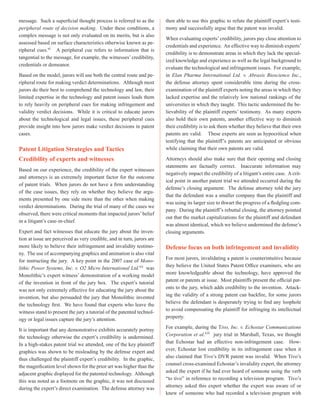message. Such a superficial thought process is referred to as the
peripheral route of decision making. Under these conditions, a
complex message is not only evaluated on its merits, but is also
assessed based on surface characteristics otherwise known as pe-
ripheral cues.xi
A peripheral cue refers to information that is
tangential to the message, for example, the witnesses’ credibility,
credentials or demeanor.
Based on the model, jurors will use both the central route and pe-
ripheral route for making verdict determinations. Although most
jurors do their best to comprehend the technology and law, their
limited expertise in the technology and patent issues leads them
to rely heavily on peripheral cues for making infringement and
validity verdict decisions. While it is critical to educate jurors
about the technological and legal issues, these peripheral cues
provide insight into how jurors make verdict decisions in patent
cases.
Patent Litigation Strategies and Tactics
Credibility of experts and witnesses
Based on our experience, the credibility of the expert witnesses
and attorneys is an extremely important factor for the outcome
of patent trials. When jurors do not have a firm understanding
of the case issues, they rely on whether they believe the argu-
ments presented by one side more than the other when making
verdict determinations. During the trial of many of the cases we
observed, there were critical moments that impacted jurors’belief
in a litigant’s case-in-chief.
Expert and fact witnesses that educate the jury about the inven-
tion at issue are perceived as very credible, and in turn, jurors are
more likely to believe their infringement and invalidity testimo-
ny. The use of accompanying graphics and animation is also vital
for instructing the jury. A key point in the 2007 case of Mono-
lithic Power Systems, Inc. v. O2 Micro International Ltd.xii
was
Monolithic’s expert witness’ demonstration of a working model
of the invention in front of the jury box. The expert’s tutorial
was not only extremely effective for educating the jury about the
invention, but also persuaded the jury that Monolithic invented
the technology first. We have found that experts who leave the
witness stand to present the jury a tutorial of the patented technol-
ogy or legal issues capture the jury’s attention.
It is important that any demonstrative exhibits accurately portray
the technology otherwise the expert’s credibility is undermined.
In a high-stakes patent trial we attended, one of the key plaintiff
graphics was shown to be misleading by the defense expert and
thus challenged the plaintiff expert’s credibility. In the graphic,
the magnification level shown for the prior art was higher than the
adjacent graphic displayed for the patented technology. Although
this was noted as a footnote on the graphic, it was not discussed
during the expert’s direct examination. The defense attorney was
then able to use this graphic to refute the plaintiff expert’s testi-
mony and successfully argue that the patent was invalid.
When evaluating experts’credibility, jurors pay close attention to
credentials and experience. An effective way to diminish experts’
credibility is to demonstrate areas in which they lack the special-
ized knowledge and experience as well as the legal background to
evaluate the technological and infringement issues. For example,
in Elan Pharma International Ltd. v. Abraxis Bioscience Inc.,
the defense attorney spent considerable time during the cross-
examination of the plaintiff experts noting the areas in which they
lacked expertise and the relatively low national rankings of the
universities in which they taught. This tactic undermined the be-
lievability of the plaintiff experts’ testimony. As many experts
also hold their own patents, another effective way to diminish
their credibility is to ask them whether they believe that their own
patents are valid. These experts are seen as hypocritical when
testifying that the plaintiff’s patents are anticipated or obvious
while claiming that their own patents are valid.
Attorneys should also make sure that their opening and closing
statements are factually correct. Inaccurate information may
negatively impact the credibility of a litigant’s entire case. A crit-
ical point in another patent trial we attended occurred during the
defense’s closing argument. The defense attorney told the jury
that the defendant was a smaller company than the plaintiff and
was using its larger size to thwart the progress of a fledgling com-
pany. During the plaintiff’s rebuttal closing, the attorney pointed
out that the market capitalizations for the plaintiff and defendant
was almost identical, which we believe undermined the defense’s
closing arguments.
Defense focus on both infringement and invalidity
For most jurors, invalidating a patent is counterintuitive because
they believe the United States Patent Office examiners, who are
more knowledgeable about the technology, have approved the
patent or patents at issue. Most plaintiffs present the official pat-
ents to the jury, which adds credibility to the invention. Attack-
ing the validity of a strong patent can backfire, for some jurors
believe the defendant is desperately trying to find any loophole
to avoid compensating the plaintiff for infringing its intellectual
property.
For example, during the Tivo, Inc. v. Echostar Communications
Corporation et al.xiii
jury trial in Marshall, Texas, we thought
that Echostar had an effective non-infringement case. How-
ever, Echostar lost credibility in its infringement case when it
also claimed that Tivo’s DVR patent was invalid. When Tivo’s
counsel cross-examined Echostar’s invalidity expert, the attorney
asked the expert if he had ever heard of someone using the verb
“to tivo” in reference to recording a television program. Tivo’s
attorney asked this expert whether the expert was aware of or
knew of someone who had recorded a television program with
 