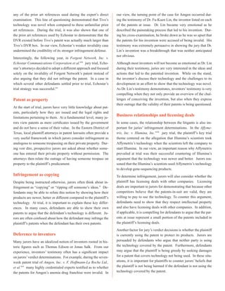 any of the prior art references used during the expert’s direct
examination. This line of questioning demonstrated that Tivo’s
technology was novel when compared to these unfamiliar prior
art references. During the trial, it was also shown that one of
the prior art references used by Echostar to demonstrate that the
DVR existed before Tivo’s patent was actually much larger than
Tivo’s DVR box. In our view, Echostar’s weaker invalidity case
undermined the credibility of its stronger infringement defense.
Interestingly, the following year, in Forgent Network, Inc. v.
Echostar Communications Corporation et al.xiv
jury trial, Echo-
star’s attorneys decided to adopt a different approach and focused
solely on the invalidity of Forgent Network’s patent instead of
also arguing that they did not infringe the patent. In a case in
which several other defendants settled prior to trial, Echostar’s
trial strategy was successful.xv
Patent as property
At the start of trial, jurors have very little knowledge about pat-
ents, particularly how they are issued and the legal rights and
limitations pertaining to them. At a fundamental level, many ju-
rors view patents as mere certificates issued by the government
and do not have a sense of their value. In the Eastern District of
Texas, local plaintiff attorneys in patent lawsuits often provide a
very useful framework in which jurors consider infringement as
analogous to someone trespassing on their private property. Dur-
ing voir dire, prospective jurors are asked about whether some-
one has entered their private property without permission. The
attorneys then relate the outrage of having someone trespass on
property to the plaintiff’s predicament.
Infringement as copying
Despite being instructed otherwise, jurors often think about in-
fringement as “copying” or “ripping off someone’s ideas.” De-
fendants may be able to refute this notion by showing how their
products are newer, better or different compared to the plaintiff’s
technology. At trial, it is important to explain these key differ-
ences. In many cases, defendants are able to show their own
patents to argue that the defendant’s technology is different. Ju-
rors are often confused about how the defendant may infringe the
plaintiff’s patents when the defendant has their own patents.
Deference to inventors
Many jurors have an idealized notion of inventors rooted in his-
toric figures such as Thomas Edison or Jonas Salk. From our
experience, inventors’ testimony often has a significant impact
on jurors’verdict determinations. For example, during the seven-
week patent trial of Amgen, Inc. v. F. Hoffmann-La Roche Ltd.,
et al.xvi
many highly credentialed experts testified as to whether
the patents for Amgen’s anemia drug franchise were invalid. In
our view, the turning point of the case for Amgen occurred dur-
ing the testimony of Dr. Fu-Kuen Lin, the inventor listed on each
of the patents at issue. Dr. Lin became very emotional as he
described the painstaking process that led to his invention. Dur-
ing his cross-examination, he broke down as he was so upset that
the patents for his invention were accused of being invalid. His
testimony was extremely persuasive in showing the jury that Dr.
Lin’s invention was a breakthrough that was neither anticipated
nor obvious.
Although most inventors will not become as emotional as Dr. Lin
during their testimony, juries are very interested in the ideas and
actions that led to the patented invention. While on the stand,
the inventor’s discuss their technology and the challenges to its
development in an effort to show that the technology was novel.
As Dr. Lin’s testimony demonstrates, inventors’testimony is very
compelling when they not only provide an overview of the chal-
lenges of conceiving the invention, but also when they express
their outrage that the validity of their patents is being questioned.
Business relationships and licensing deals
In some cases, the relationship between the litigants is also im-
portant for juries’ infringement determinations. In the Affyme-
trix, Inc. v. Illumina, Inc.xvii
jury trial, the plaintiff’s key trial
theme centered on the allegation that Illumina’s scientists took
Affymetrix’s technology when the scientists left the company to
start Illumina. In our view, an important reason why Affymetrix
prevailed at trial was their successful countering of Illumina’s
argument that the technology was newer and better. Jurors rea-
soned that the Illumina’s scientists used Affymetrix’s technology
to develop gene-sequencing products.
To determine infringement, jurors will also consider whether the
plaintiff has licensing deals with other companies. Licensing
deals are important to jurors for demonstrating that because other
competitors believe that the patents-in-suit are valid, they are
willing to pay to use the technology. To counter this argument,
defendants need to show that they respect intellectual property
and also have licensing deals with other companies. In addition,
if applicable, it is compelling for defendants to argue that the pat-
ents at issue represent a small portion of the patents included in
the plaintiff’s licensing deals.
Another factor for jury’s verdict decisions is whether the plaintiff
is currently using the patent to protect its products. Jurors are
persuaded by defendants who argue that neither party is using
the technology covered by the patent. Furthermore, defendants
may argue that the plaintiff is being greedy by seeking damages
for a patent that covers technology not being used. In these situ-
ations, it is important for plaintiffs to counter jurors’ beliefs that
the plaintiff is not being harmed if the defendant is not using the
technology covered by the patent.
 