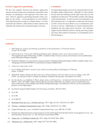 Lawyer’s aggressive questioning
We have also regularly observed trial attorneys aggressively
question witnesses during cross-examinations, particularly when
attorneys are attempting to elicit agreement with clients’ posi-
tions. However, aggressive questioning frequently creates sym-
pathy for the witness. Cross-examinations are most effective
when important points are made in a collegial manner. It is when
experts become defensive, while attorneys remain courteous and
respectful, that attorneys have the greatest impact on the jury.
Conclusion
In a typical patent dispute, jurors are in a unique position to evalu-
ate highly complex subject matter. Although it is vital to educate
the jury about the technology and the legal issues, there are also
peripheral cues that jurors will inevitably consider when making
verdict determinations. As each case has its own particular set of
facts and legal issues, it is important to conduct pre-trial research
in order to assess the most effective way to communicate a pat-
ent case to a lay jury. Additionally, it is critical to determine how
peripheral cues may impact jurors’ decisions. Our experience
suggests that the difference between winning and losing a patent
jury trial is often related to an attorneys’ use of peripheral cues to
their advantage.
Endnotes
i 	 Zhen Deng et al., Science & technology as predictors of stock performance, 55 Financial Analysts
	 Journal, 20-32 (1999).
ii 	 Aron Levko et al., A closer look: 2009 patent litigation study: Damage awards, success rates and time-to-trial.
	 PricewaterhouseCoopers White Paper, 4 (2009). Available at http://www.pwc.com/en_US/us/forensic-services/publications/	
	 assets/2009-patent-litigation-study.pdf
iii	 Richard D. Margiano, Cost and duration of patent litigation, Managing Intellectual Property, (2009). Available at http://www.	
	 managingip.com/article/2089405/Cost-and-duration-of-patent-litigation.html
iv	 Levko et al., supra note 2, at 10.
v	 Eric A. Rudich, Wall Street’s reaction to jury verdicts involving publicly traded litigants, 22 The Jury
	 Expert, 15 (2010).
vi	 Deborah M. Altman, Defining the Role of the Jury in Patent Litigation: The Court Takes Inventory, 35 Duq. L. Rev. 699 	
	 (1997). See Advisory Comm’n on Patent Law Reform, A Report to the Secretary of Commerce 107 (1992)
vii	 Id. See also See, e.g., Kimberly A. Moore, Judges, Juries, and Patent Cases—An Empirical Peek Inside the Black Box, 99 	
	 MICH. L. REV. 367 (2000) “Judges and juries decide some issues differently. For example, juries are significantly more 	
	 likely to find patents valid, infringed, and willfully infringed than judges. The differences, however, are not as profound or 	
	 pervasive as one might expect.”
viii	 See Alice H. Eagly & Shelly Chaiken, The Psychology of Attitudes, 305-325 (1993).
ix	 Id. at 306.
x 	 Id. at 306.
xi 	 Id. at 306-307.
xii 	 Monolithic Power Sys., Inc. v. O2 Micro Int'l Ltd., 476 F. Supp. 2d 1143, 1148 (N.D. Cal. 2007)
xiii	 TiVo Inc. v. EchoStar Communications Corp., 446 F. Supp. 2d 664 (E.D. Tex. 2006)
xiv	 Forgent Networks, Inc., et al. v. EchoStar Communications Corp., et al., 2007 WL 1775289
xv	 Echostar also relied much more on local counsel in its trial with Forgent Networks that it did in its trial against Tivo, Inc. See 	
	 Nate Raymond, Taming Texas, 6-7, The American Lawyer (March 2008).
xvi	 Amgen, Inc. v. F. Hoffman-La Roche Ltd., 581 F. Supp. 2d 160 (D. Mass. 2008)
xvii	 Affymetrix, Inc. v. Illumina, Inc., 446 F. Supp. 2d 277 (D. Del. 2006)
 