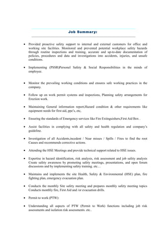 Job Summary:
• Provided proactive safety support to internal and external customers for office and
working site facilities. Monitored and prevented potential workplace safety hazards
through routine inspections and training, accurate and up-to-date documentation of
policies, procedures and data and investigations into accidents, injuries, and unsafe
conditions.
• Implementing (PSSR)Personel Safety & Social Responsibilities in the minds of
employee.
• Monitor the prevailing working conditions and ensures safe working practices in the
company.
• Follow up on work permit systems and inspections, Planning safety arrangements for
Erection work.
• Maintaining General information report,Hazard condition & other requirements like
equipment needs for first aid, ppe’s, etc,
• Ensuring the standards of Emergency services like Fire Extinguishers,First Aid Box .
• Assist facilities in complying with all safety and health regulation and company’s
guideline.
• Investigation of all Accidents,incedent / Near misses / Spills / Fires to find the root
Causes and recommends corrective actions.
• Attending the HSE Meetings and provide technical support related to HSE issues.
• Expertise in hazard identification, risk analysis, risk assessment and job safety analysis
Create safety awareness by promoting safety meetings, presentations, and open forum
discussions and by implementing safety training. etc…
• Maintains and implements the site Health, Safety & Environmental (HSE) plan, fire
fighting plan, emergency evacuation plan.
• Conducts the monthly Site safety meeting and prepares monthly safety meeting topics
Conducts monthly fire, First Aid and /or evacuation drills.
• Permit to work (PTW):
• Understanding all aspects of PTW (Permit to Work) functions including job risk
assessments and isolation risk assessments. etc..
 