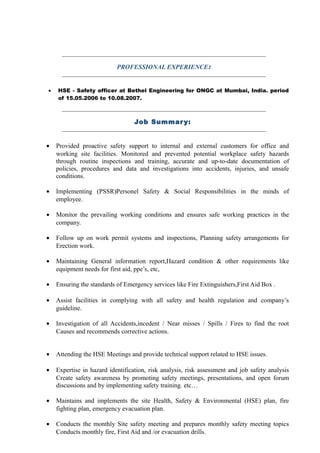 PROFESSIONAL EXPERIENCE:
• HSE - Safety officer at Bethel Engineering for ONGC at Mumbai, India. period
of 15.05.2006 to 10.08.2007.
Job Summary:
• Provided proactive safety support to internal and external customers for office and
working site facilities. Monitored and prevented potential workplace safety hazards
through routine inspections and training, accurate and up-to-date documentation of
policies, procedures and data and investigations into accidents, injuries, and unsafe
conditions.
• Implementing (PSSR)Personel Safety & Social Responsibilities in the minds of
employee.
• Monitor the prevailing working conditions and ensures safe working practices in the
company.
• Follow up on work permit systems and inspections, Planning safety arrangements for
Erection work.
• Maintaining General information report,Hazard condition & other requirements like
equipment needs for first aid, ppe’s, etc,
• Ensuring the standards of Emergency services like Fire Extinguishers,First Aid Box .
• Assist facilities in complying with all safety and health regulation and company’s
guideline.
• Investigation of all Accidents,incedent / Near misses / Spills / Fires to find the root
Causes and recommends corrective actions.
• Attending the HSE Meetings and provide technical support related to HSE issues.
• Expertise in hazard identification, risk analysis, risk assessment and job safety analysis
Create safety awareness by promoting safety meetings, presentations, and open forum
discussions and by implementing safety training. etc…
• Maintains and implements the site Health, Safety & Environmental (HSE) plan, fire
fighting plan, emergency evacuation plan.
• Conducts the monthly Site safety meeting and prepares monthly safety meeting topics
Conducts monthly fire, First Aid and /or evacuation drills.
 