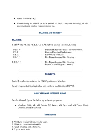 • Permit to work (PTW):
• Understanding all aspects of PTW (Permit to Work) functions including job risk
assessments and isolation risk assessments. etc..
TRAINING AND PROJECT
TRAINING:
1. STCW 95 [ P.S.S.R, P.S.T, E.F.A, E.P.F.F] from Univan [ Cochin, Kerala]
P.S.S. R : Personal Safety and Social Responsibilities.
P.S. T : Personal Survival Techniques.
E.F. A : Elementary First Aid
F.P.F. F : Fire Prevention and Fire Fighting
2. F.P.F. F : Fire Prevention and Fire Fighting
From Cochin Shipyard [ Kerala]
PROJECTS:
Radio Room Implementation for ONGC platform at Mumbai.
Re- development of South pipeline and platform modification (RSPPM)
COMPUTER AND INTERNET SKILLS
Excellent knowledge of the following software programs.
• Windows 2000, XP, MS Access, MS Word, MS Excel and MS Power Point,
Outlook, Internet Explorer.
STRENGTHS
1. Ability to co-ordinate and lead a team.
2. Effective communication skills.
3. Result oriented and adaptable.
4. A good team mate.
 