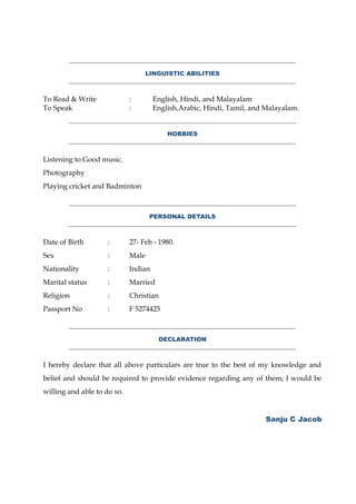 LINGUISTIC ABILITIES
To Read & Write : English, Hindi, and Malayalam
To Speak : English,Arabic, Hindi, Tamil, and Malayalam.
HOBBIES
Listening to Good music.
Photography
Playing cricket and Badminton
PERSONAL DETAILS
Date of Birth : 27- Feb - 1980.
Sex : Male
Nationality : Indian
Marital status : Married
Religion : Christian
Passport No : F 5274425
DECLARATION
I hereby declare that all above particulars are true to the best of my knowledge and
belief and should be required to provide evidence regarding any of them; I would be
willing and able to do so.
Sanju C Jacob
 