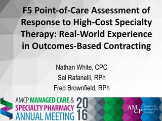 F5 Point-of-Care Assessment of
Response to High-Cost Specialty
Therapy: Real-World Experience
in Outcomes-Based Contracting
Nathan White, CPC
Sal Rafanelli, RPh
Fred Brownfield, RPh
 