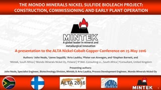 1
THE MONDO MINERALS NICKEL SULFIDE BIOLEACH PROJECT:
CONSTRUCTION, COMMISSIONING AND EARLY PLANT OPERATION
A presentation to the ALTA Nickel-Cobalt-Copper Conference on 25 May 2016
Authors: 1John Neale, 2Janne Seppälä, 2Arto Laukka, 3Pieter van Aswegen, and 4Stephen Barnett, and
1Mintek, South Africa | 2Mondo Minerals Nickel Oy, Finland | 3P Met. Consulting cc., South Africa | 4Consultant, United Kingdom
Presenting authors:
John Neale, Specialist Engineer, Biotechnology Division, Mintek; & Arto Laukka, Process Development Engineer, Mondo Minerals Nickel Oy
 