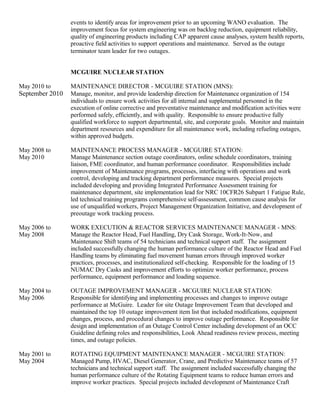 events to identify areas for improvement prior to an upcoming WANO evaluation. The
improvement focus for system engineering was on backlog reduction, equipment reliability,
quality of engineering products including CAP apparent cause analyses, system health reports,
proactive field activities to support operations and maintenance. Served as the outage
terminator team leader for two outages.
MCGUIRE NUCLEAR STATION
May 2010 to MAINTENANCE DIRECTOR - MCGUIRE STATION (MNS):
September 2010 Manage, monitor, and provide leadership direction for Maintenance organization of 154
individuals to ensure work activities for all internal and supplemental personnel in the
execution of online corrective and preventative maintenance and modification activities were
performed safely, efficiently, and with quality. Responsible to ensure productive fully
qualified workforce to support departmental, site, and corporate goals. Monitor and maintain
department resources and expenditure for all maintenance work, including refueling outages,
within approved budgets.
May 2008 to MAINTENANCE PROCESS MANAGER - MCGUIRE STATION:
May 2010 Manage Maintenance section outage coordinators, online schedule coordinators, training
liaison, FME coordinator, and human performance coordinator. Responsibilities include
improvement of Maintenance programs, processes, interfacing with operations and work
control, developing and tracking department performance measures. Special projects
included developing and providing Integrated Performance Assessment training for
maintenance department, site implementation lead for NRC 10CFR26 Subpart 1 Fatigue Rule,
led technical training programs comprehensive self-assessment, common cause analysis for
use of unqualified workers, Project Management Organization Initiative, and development of
preoutage work tracking process.
May 2006 to WORK EXECUTION & REACTOR SERVICES MAINTENANCE MANAGER - MNS:
May 2008 Manage the Reactor Head, Fuel Handling, Dry Cask Storage, Work-It-Now, and
Maintenance Shift teams of 54 technicians and technical support staff. The assignment
included successfully changing the human performance culture of the Reactor Head and Fuel
Handling teams by eliminating fuel movement human errors through improved worker
practices, processes, and institutionalized self-checking. Responsible for the loading of 15
NUMAC Dry Casks and improvement efforts to optimize worker performance, process
performance, equipment performance and loading sequence.
May 2004 to OUTAGE IMPROVEMENT MANAGER - MCGUIRE NUCLEAR STATION:
May 2006 Responsible for identifying and implementing processes and changes to improve outage
performance at McGuire. Leader for site Outage Improvement Team that developed and
maintained the top 10 outage improvement item list that included modifications, equipment
changes, process, and procedural changes to improve outage performance. Responsible for
design and implementation of an Outage Control Center including development of an OCC
Guideline defining roles and responsibilities, Look Ahead readiness review process, meeting
times, and outage policies.
May 2001 to ROTATING EQUIPMENT MAINTENANCE MANAGER - MCGUIRE STATION:
May 2004 Managed Pump, HVAC, Diesel Generator, Crane, and Predictive Maintenance teams of 57
technicians and technical support staff. The assignment included successfully changing the
human performance culture of the Rotating Equipment teams to reduce human errors and
improve worker practices. Special projects included development of Maintenance Craft
 