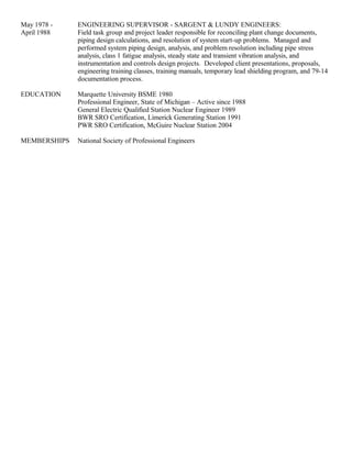 May 1978 - ENGINEERING SUPERVISOR - SARGENT & LUNDY ENGINEERS:
April 1988 Field task group and project leader responsible for reconciling plant change documents,
piping design calculations, and resolution of system start-up problems. Managed and
performed system piping design, analysis, and problem resolution including pipe stress
analysis, class 1 fatigue analysis, steady state and transient vibration analysis, and
instrumentation and controls design projects. Developed client presentations, proposals,
engineering training classes, training manuals, temporary lead shielding program, and 79-14
documentation process.
EDUCATION Marquette University BSME 1980
Professional Engineer, State of Michigan – Active since 1988
General Electric Qualified Station Nuclear Engineer 1989
BWR SRO Certification, Limerick Generating Station 1991
PWR SRO Certification, McGuire Nuclear Station 2004
MEMBERSHIPS National Society of Professional Engineers
 