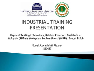 Physical Testing Laboratory, Rubber Research Institute of
Malaysia (RRIM), Malaysian Rubber Board (MRB), Sungai Buloh.
Nurul Azwin binti Mazlan
1110117
 