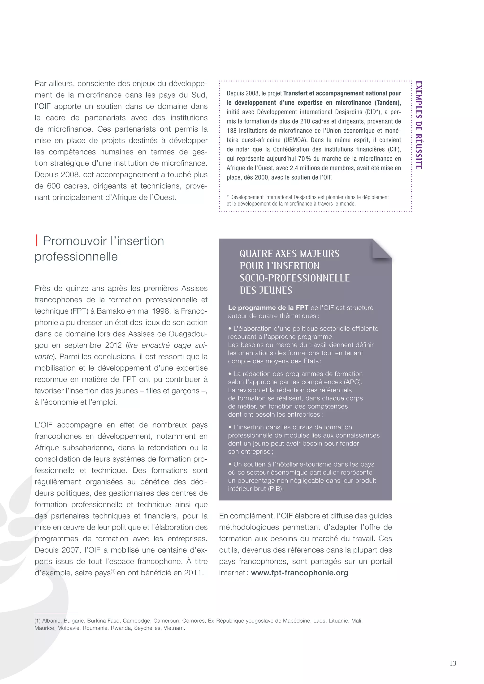13
Par ailleurs, consciente des enjeux du développe-
ment de la microfinance dans les pays du Sud,
l’OIF apporte un soutien dans ce domaine dans
le cadre de partenariats avec des institutions
de microfinance. Ces partenariats ont permis la
mise en place de projets destinés à développer
les compétences humaines en termes de ges-
tion stratégique d’une institution de microfinance.
Depuis 2008, cet accompagnement a touché plus
de 600 cadres, dirigeants et techniciens, prove-
nant principalement d’Afrique de l’Ouest.
Près de quinze ans après les premières Assises
francophones de la formation professionnelle et
technique (FPt) à Bamako en mai 1998, la Franco-
phonie a pu dresser un état des lieux de son action
dans ce domaine lors des Assises de Ouagadou-
gou en septembre 2012 (lire encadré page sui-
vante). Parmi les conclusions, il est ressorti que la
mobilisation et le développement d’une expertise
reconnue en matière de FPt ont pu contribuer à
favoriser l’insertion des jeunes – filles et garçons –,
à l’économie et l’emploi.
L’OIF accompagne en effet de nombreux pays
francophones en développement, notamment en
Afrique subsaharienne, dans la refondation ou la
consolidation de leurs systèmes de formation pro-
fessionnelle et technique. Des formations sont
régulièrement organisées au bénéfice des déci-
deurs politiques, des gestionnaires des centres de
formation professionnelle et technique ainsi que
des partenaires techniques et financiers, pour la
mise en œuvre de leur politique et l’élaboration des
programmes de formation avec les entreprises.
Depuis 2007, l’OIF a mobilisé une centaine d’ex-
perts issus de tout l’espace francophone. À titre
d’exemple, seize pays(1)
en ont bénéficié en 2011.
En complément, l’OIF élabore et diffuse des guides
méthodologiques permettant d’adapter l’offre de
formation aux besoins du marché du travail. Ces
outils, devenus des références dans la plupart des
pays francophones, sont partagés sur un portail
internet : www.fpt-francophonie.org
| Promouvoir l’insertion
professionnelle
Depuis 2008, le projet Transfert et accompagnement national pour
le développement d’une expertise en microfinance (Tandem),
initié avec Développement international Desjardins (DID*), a per-
mis la formation de plus de 210 cadres et dirigeants, provenant de
138 institutions de microfinance de l’Union économique et moné-
taire ouest-africaine (UEMOA). Dans le même esprit, il convient
de noter que la Confédération des institutions financières (CIF),
qui représente aujourd’hui 70 % du marché de la microfinance en
Afrique de l’Ouest, avec 2,4 millions de membres, avait été mise en
place, dès 2000, avec le soutien de l’OIF.
* développement international desjardins est pionnier dans le déploiement
et le développement de la microfinance à travers le monde.
eXeMPLeSderÉuSSIte
(1) Albanie, Bulgarie, Burkina Faso, Cambodge, Cameroun, Comores, Ex-République yougoslave de Macédoine, Laos, Lituanie, Mali,
Maurice, Moldavie, Roumanie, Rwanda, Seychelles, Vietnam.
QUaTRE aXES maJEURS
pOUR l’INSERTION
SOCIO-pROFESSIONNEllE
DES JEUNES
Le programme de la FPT de l’OIF est structuré
autour de quatre thématiques :
• L’élaboration d’une politique sectorielle efficiente
recourant à l’approche programme.
Les besoins du marché du travail viennent définir
les orientations des formations tout en tenant
compte des moyens des états ;
• La rédaction des programmes de formation
selon l’approche par les compétences (APC).
La révision et la rédaction des référentiels
de formation se réalisent, dans chaque corps
de métier, en fonction des compétences
dont ont besoin les entreprises ;
• L’insertion dans les cursus de formation
professionnelle de modules liés aux connaissances
dont un jeune peut avoir besoin pour fonder
son entreprise ;
• Un soutien à l’hôtellerie-tourisme dans les pays
où ce secteur économique particulier représente
un pourcentage non négligeable dans leur produit
intérieur brut (PIB).
 